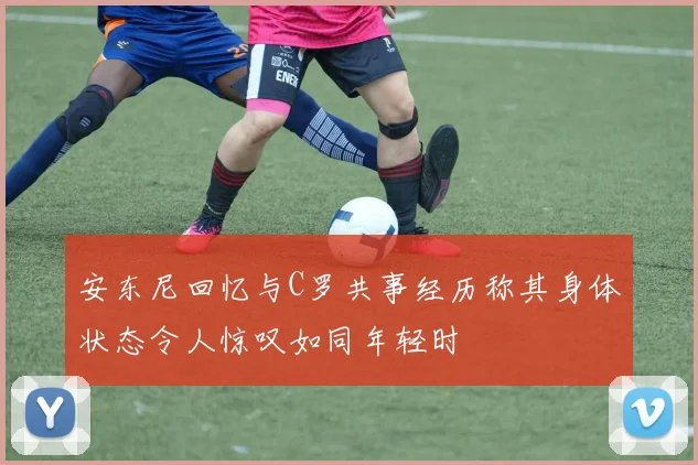 安东尼回忆与C罗共事经历称其身体状态令人惊叹如同年轻时