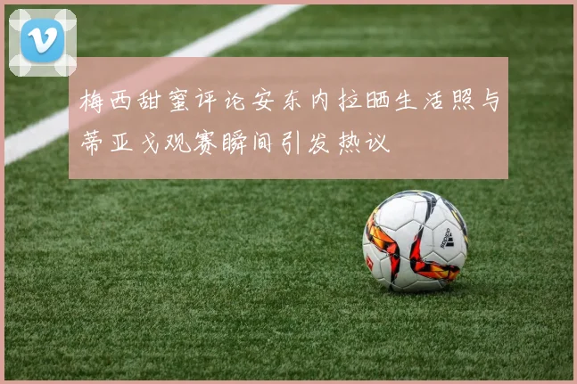 梅西甜蜜评论安东内拉晒生活照与蒂亚戈观赛瞬间引发热议