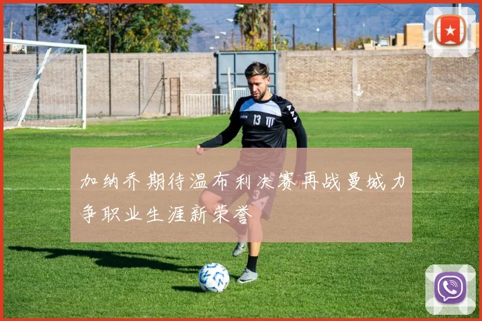 加纳乔期待温布利决赛再战曼城力争职业生涯新荣誉
