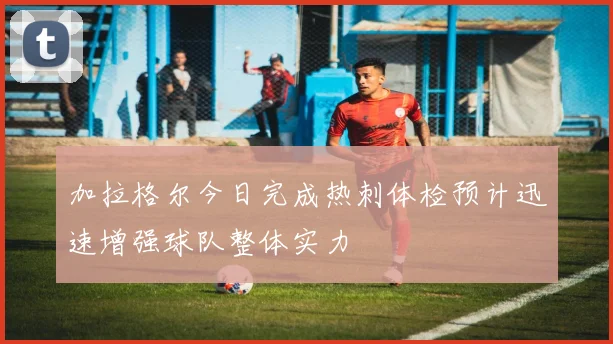 加拉格尔今日完成热刺体检预计迅速增强球队整体实力