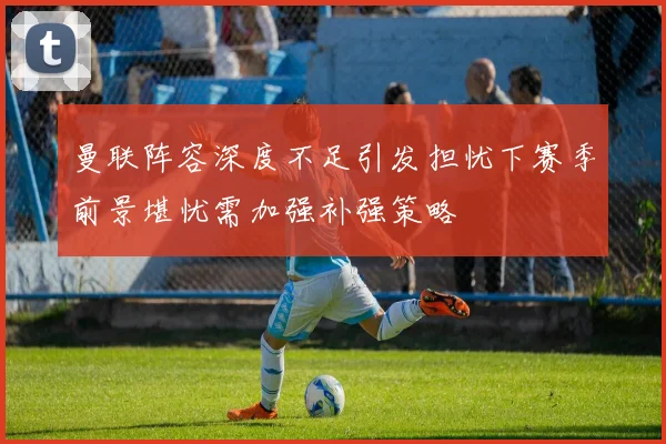 曼联阵容深度不足引发担忧下赛季前景堪忧需加强补强策略