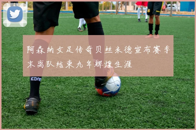 阿森纳女足传奇贝丝米德宣布赛季末离队结束九年辉煌生涯