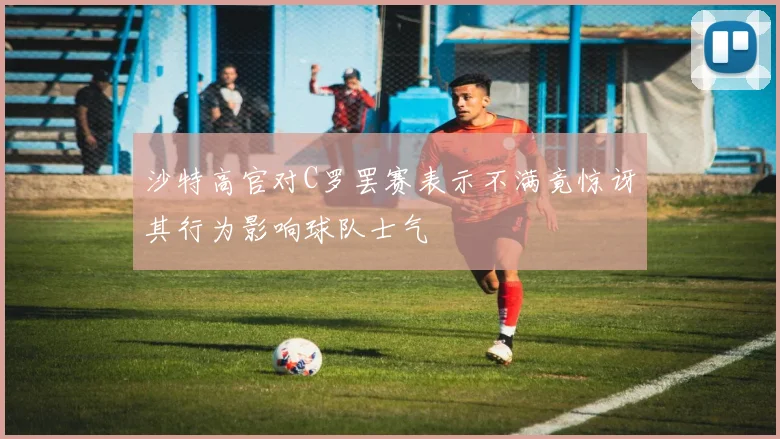 沙特高官对C罗罢赛表示不满竟惊讶其行为影响球队士气