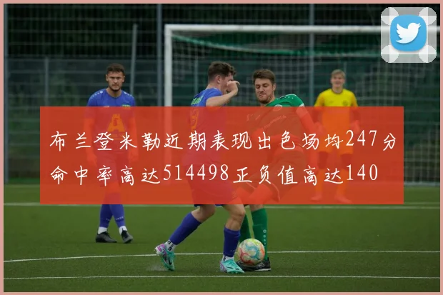 布兰登米勒近期表现出色场均247分命中率高达514498正负值高达140