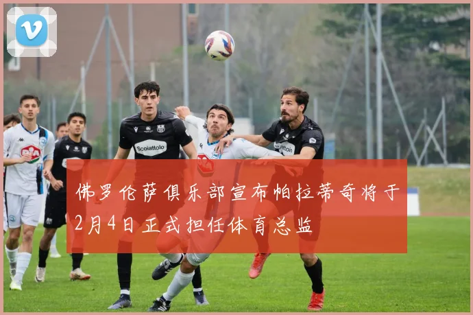 佛罗伦萨俱乐部宣布帕拉蒂奇将于2月4日正式担任体育总监