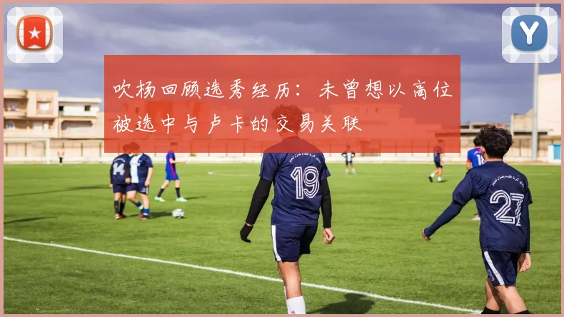 吹杨回顾选秀经历：未曾想以高位被选中与卢卡的交易关联