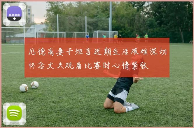 厄德高妻子坦言近期生活艰难深切怀念丈夫观看比赛时心情紧张