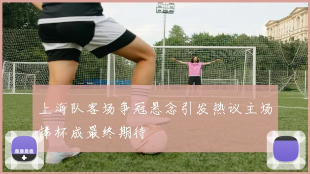 上海队客场争冠悬念引发热议主场捧杯成最终期待