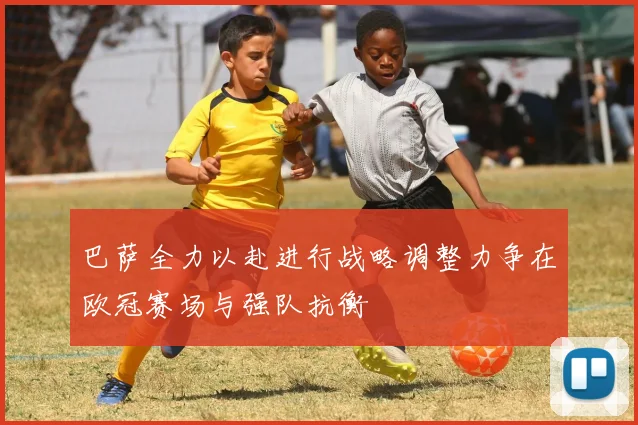 巴萨全力以赴进行战略调整力争在欧冠赛场与强队抗衡