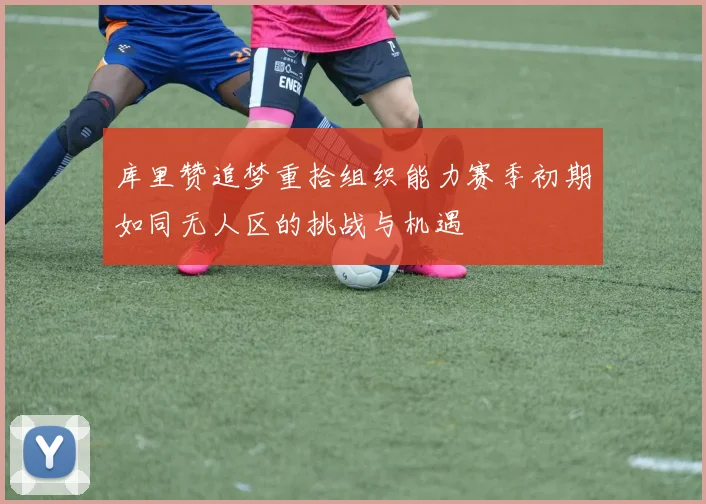 库里赞追梦重拾组织能力赛季初期如同无人区的挑战与机遇