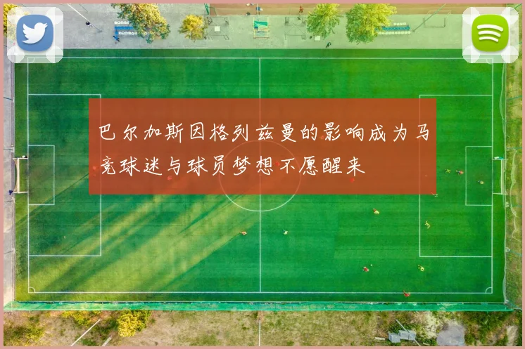 巴尔加斯因格列兹曼的影响成为马竞球迷与球员梦想不愿醒来