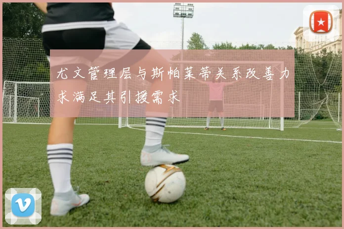 尤文管理层与斯帕莱蒂关系改善力求满足其引援需求
