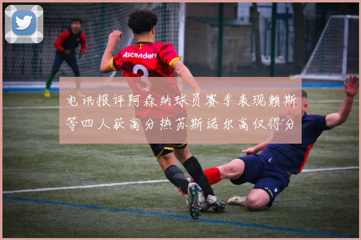 电讯报评阿森纳球员赛季表现赖斯等四人获高分热苏斯诺尔高仅得分
