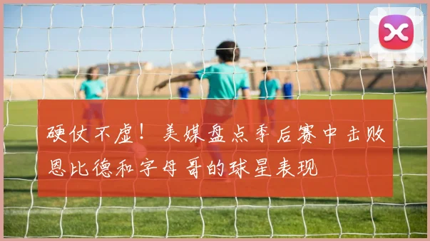 硬仗不虚！美媒盘点季后赛中击败恩比德和字母哥的球星表现