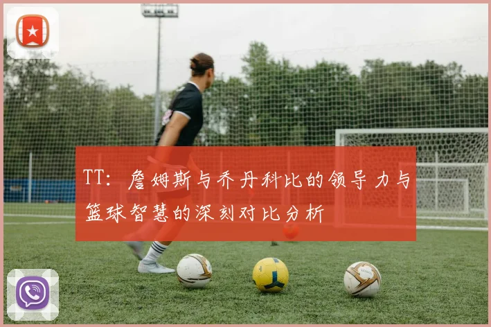 TT：詹姆斯与乔丹科比的领导力与篮球智慧的深刻对比分析