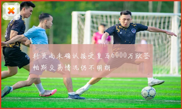科莫尚未确认接受皇马6000万欧签帕斯交易情况仍不明朗