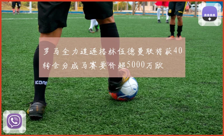 罗马全力追逐格林伍德曼联将获40转会分成马赛要价超5000万欧