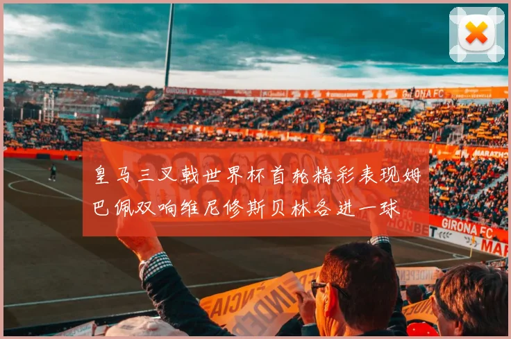 皇马三叉戟世界杯首轮精彩表现姆巴佩双响维尼修斯贝林各进一球