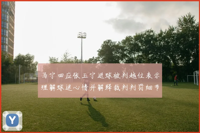 马宁回应张玉宁进球被判越位表示理解球迷心情并解释裁判判罚细节