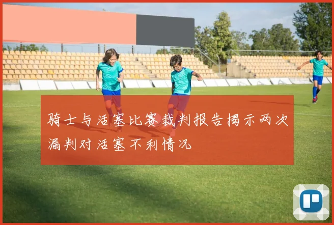 骑士与活塞比赛裁判报告揭示两次漏判对活塞不利情况